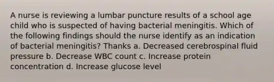 A nurse is reviewing a lumbar puncture results of a school age child who is suspected of having bacterial meningitis. Which of the following findings should the nurse identify as an indication of bacterial meningitis? Thanks a. Decreased cerebrospinal fluid pressure b. Decrease WBC count c. Increase protein concentration d. Increase glucose level