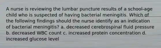 A nurse is reviewing the lumbar puncture results of a school-age child who is suspected of having bacterial meningitis. Which of the following findings should the nurse identify as an indication of bacterial meningitis? a. decreased cerebrospinal fluid pressure b. decreased WBC count c. increased protein concentration d. increased glucose level