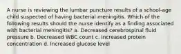 A nurse is reviewing the lumbar puncture results of a school-age child suspected of having bacterial meningitis. Which of the following results should the nurse identify as a finding associated with bacterial meningitis? a. Decreased cerebrospinal fluid pressure b. Decreased WBC count c. Increased protein concentration d. Increased glucose level