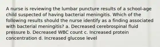 A nurse is reviewing the lumbar puncture results of a school-age child suspected of having bacterial meningitis. Which of the following results should the nurse identify as a finding associated with bacterial meningitis? a. Decreased cerebrospinal fluid pressure b. Decreased WBC count c. Increased protein concentration d. Increased glucose level