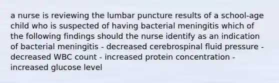 a nurse is reviewing the lumbar puncture results of a school-age child who is suspected of having bacterial meningitis which of the following findings should the nurse identify as an indication of bacterial meningitis - decreased cerebrospinal fluid pressure - decreased WBC count - increased protein concentration - increased glucose level