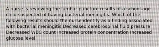 A nurse is reviewing the lumbar puncture results of a school-age child suspected of having bacterial meningitis. Which of the following results should the nurse identify as a finding associated with bacterial meningitis Decreased cerebrospinal fluid pressure Decreased WBC count Increased protein concentration Increased glucose level