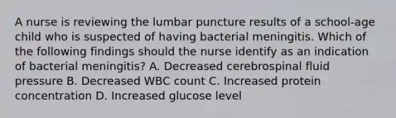 A nurse is reviewing the lumbar puncture results of a school-age child who is suspected of having bacterial meningitis. Which of the following findings should the nurse identify as an indication of bacterial meningitis? A. Decreased cerebrospinal fluid pressure B. Decreased WBC count C. Increased protein concentration D. Increased glucose level