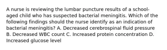 A nurse is reviewing the lumbar puncture results of a school-aged child who has suspected bacterial meningitis. Which of the following findings should the nurse identify as an indication of bacterial meningitis? A. Decreased cerebrospinal fluid pressure B. Decreased WBC count C. Increased protein concentration D. Increased glucose level