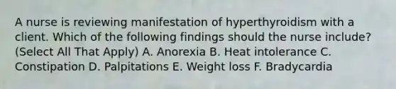 A nurse is reviewing manifestation of hyperthyroidism with a client. Which of the following findings should the nurse include? (Select All That Apply) A. Anorexia B. Heat intolerance C. Constipation D. Palpitations E. Weight loss F. Bradycardia