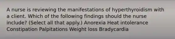 A nurse is reviewing the manifestations of hyperthyroidism with a client. Which of the following findings should the nurse include? (Select all that apply.) Anorexia Heat intolerance Constipation Palpitations Weight loss Bradycardia