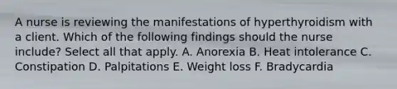 A nurse is reviewing the manifestations of hyperthyroidism with a client. Which of the following findings should the nurse include? Select all that apply. A. Anorexia B. Heat intolerance C. Constipation D. Palpitations E. Weight loss F. Bradycardia