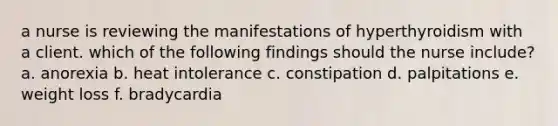 a nurse is reviewing the manifestations of hyperthyroidism with a client. which of the following findings should the nurse include? a. anorexia b. heat intolerance c. constipation d. palpitations e. weight loss f. bradycardia