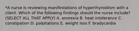 *A nurse is reviewing manifestations of hyperthyroidism with a client. Which of the following findings should the nurse include? (SELECT ALL THAT APPLY) A. anorexia B. heat intolerance C. constipation D. palpitations E. weight loss F. bradycardia