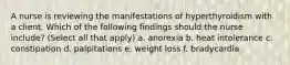 A nurse is reviewing the manifestations of hyperthyroidism with a client. Which of the following findings should the nurse include? (Select all that apply) a. anorexia b. heat intolerance c. constipation d. palpitations e. weight loss f. bradycardia