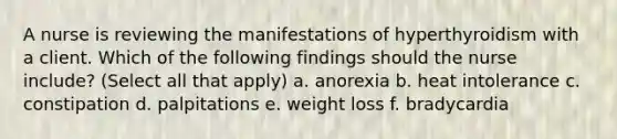 A nurse is reviewing the manifestations of hyperthyroidism with a client. Which of the following findings should the nurse include? (Select all that apply) a. anorexia b. heat intolerance c. constipation d. palpitations e. weight loss f. bradycardia