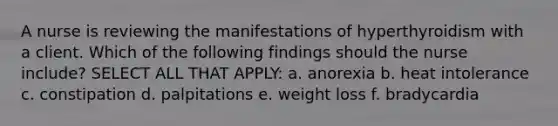 A nurse is reviewing the manifestations of hyperthyroidism with a client. Which of the following findings should the nurse include? SELECT ALL THAT APPLY: a. anorexia b. heat intolerance c. constipation d. palpitations e. weight loss f. bradycardia