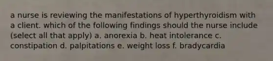 a nurse is reviewing the manifestations of hyperthyroidism with a client. which of the following findings should the nurse include (select all that apply) a. anorexia b. heat intolerance c. constipation d. palpitations e. weight loss f. bradycardia