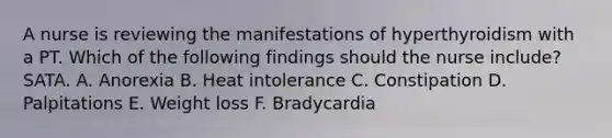 A nurse is reviewing the manifestations of hyperthyroidism with a PT. Which of the following findings should the nurse include? SATA. A. Anorexia B. Heat intolerance C. Constipation D. Palpitations E. Weight loss F. Bradycardia