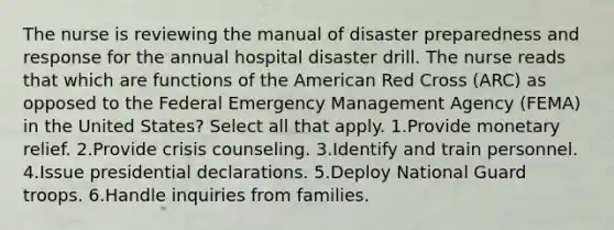 The nurse is reviewing the manual of disaster preparedness and response for the annual hospital disaster drill. The nurse reads that which are functions of the American Red Cross (ARC) as opposed to the Federal Emergency Management Agency (FEMA) in the United States? Select all that apply. 1.Provide monetary relief. 2.Provide crisis counseling. 3.Identify and train personnel. 4.Issue presidential declarations. 5.Deploy National Guard troops. 6.Handle inquiries from families.