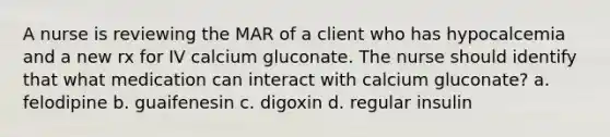 A nurse is reviewing the MAR of a client who has hypocalcemia and a new rx for IV calcium gluconate. The nurse should identify that what medication can interact with calcium gluconate? a. felodipine b. guaifenesin c. digoxin d. regular insulin