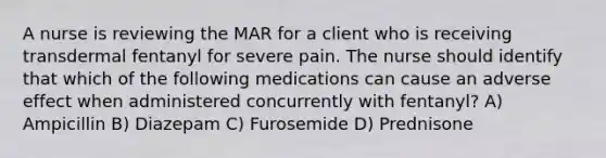 A nurse is reviewing the MAR for a client who is receiving transdermal fentanyl for severe pain. The nurse should identify that which of the following medications can cause an adverse effect when administered concurrently with fentanyl? A) Ampicillin B) Diazepam C) Furosemide D) Prednisone