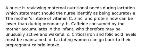 A nurse is reviewing maternal nutritional needs during lactation. Which statement should the nurse identify as being accurate? a. The mother's intake of vitamin C, zinc, and protein now can be lower than during pregnancy. b. Caffeine consumed by the mother accumulates in the infant, who therefore may be unusually active and wakeful. c. Critical iron and folic acid levels must be maintained. d. Lactating women can go back to their prepregnant calorie intake.