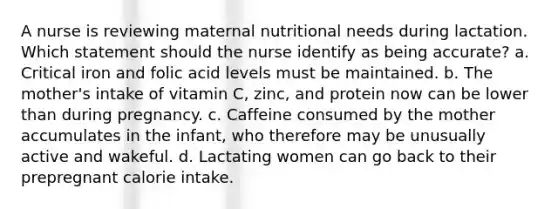 A nurse is reviewing maternal nutritional needs during lactation. Which statement should the nurse identify as being accurate? a. Critical iron and folic acid levels must be maintained. b. The mother's intake of vitamin C, zinc, and protein now can be lower than during pregnancy. c. Caffeine consumed by the mother accumulates in the infant, who therefore may be unusually active and wakeful. d. Lactating women can go back to their prepregnant calorie intake.