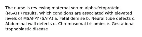 The nurse is reviewing maternal serum alpha-fetoprotein (MSAFP) results. Which conditions are associated with elevated levels of MSAFP? (SATA) a. Fetal demise b. Neural tube defects c. Abdominal wall defects d. Chromosomal trisomies e. Gestational trophoblastic disease