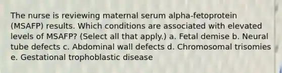 The nurse is reviewing maternal serum alpha-fetoprotein (MSAFP) results. Which conditions are associated with elevated levels of MSAFP? (Select all that apply.) a. Fetal demise b. Neural tube defects c. Abdominal wall defects d. Chromosomal trisomies e. Gestational trophoblastic disease