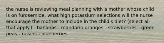 the nurse is reviewing meal planning with a mother whose child is on furosemide. what high potassium selections will the nurse encourage the mother to include in the child's diet? (select all that apply.) - bananas - mandarin oranges - strawberries - green peas - raisins - blueberries