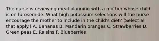 The nurse is reviewing meal planning with a mother whose child is on furosemide. What high potassium selections will the nurse encourage the mother to include in the child's diet? (Select all that apply.) A. Bananas B. Mandarin oranges C. Strawberries D. Green peas E. Raisins F. Blueberries