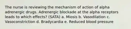 The nurse is reviewing the mechanism of action of alpha adrenergic drugs. Adrenergic blockade at the alpha receptors leads to which effects? (SATA) a. Miosis b. Vasodilation c. Vasoconstriction d. Bradycardia e. Reduced blood pressure