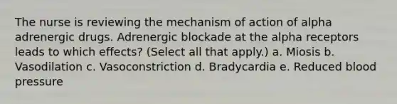 The nurse is reviewing the mechanism of action of alpha adrenergic drugs. Adrenergic blockade at the alpha receptors leads to which effects? (Select all that apply.) a. Miosis b. Vasodilation c. Vasoconstriction d. Bradycardia e. Reduced blood pressure