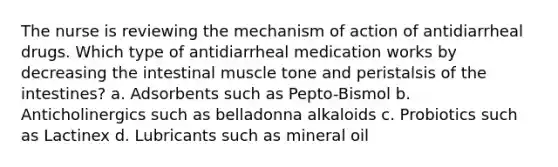 The nurse is reviewing the mechanism of action of antidiarrheal drugs. Which type of antidiarrheal medication works by decreasing the intestinal muscle tone and peristalsis of the intestines? a. Adsorbents such as Pepto-Bismol b. Anticholinergics such as belladonna alkaloids c. Probiotics such as Lactinex d. Lubricants such as mineral oil