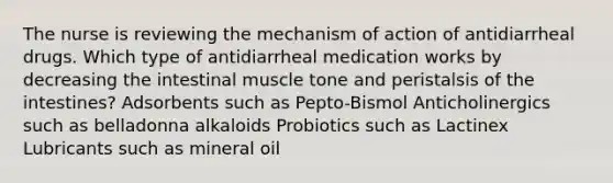 The nurse is reviewing the mechanism of action of antidiarrheal drugs. Which type of antidiarrheal medication works by decreasing the intestinal muscle tone and peristalsis of the intestines? Adsorbents such as Pepto-Bismol Anticholinergics such as belladonna alkaloids Probiotics such as Lactinex Lubricants such as mineral oil