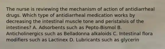 The nurse is reviewing the mechanism of action of antidiarrheal drugs. Which type of antidiarrheal medication works by decreasing the intestinal muscle tone and peristalsis of the intestines? A. Adsorbents such as Pepto-Bismol B. Anticholinergics such as Belladonna alkaloids C. Intestinal flora modifiers such as Lactinex D. Lubricants such as glycerin