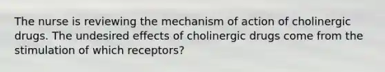 The nurse is reviewing the mechanism of action of cholinergic drugs. The undesired effects of cholinergic drugs come from the stimulation of which receptors?