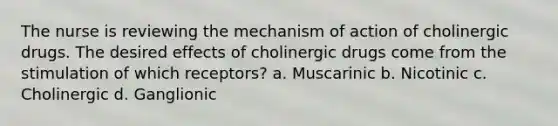 The nurse is reviewing the mechanism of action of cholinergic drugs. The desired effects of cholinergic drugs come from the stimulation of which receptors? a. Muscarinic b. Nicotinic c. Cholinergic d. Ganglionic