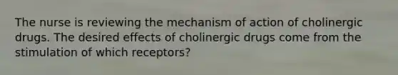 The nurse is reviewing the mechanism of action of cholinergic drugs. The desired effects of cholinergic drugs come from the stimulation of which receptors?