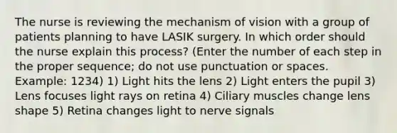 The nurse is reviewing the mechanism of vision with a group of patients planning to have LASIK surgery. In which order should the nurse explain this process? (Enter the number of each step in the proper sequence; do not use punctuation or spaces. Example: 1234) 1) Light hits the lens 2) Light enters the pupil 3) Lens focuses light rays on retina 4) Ciliary muscles change lens shape 5) Retina changes light to nerve signals