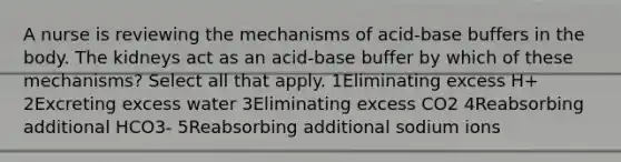 A nurse is reviewing the mechanisms of acid-base buffers in the body. The kidneys act as an acid-base buffer by which of these mechanisms? Select all that apply. 1Eliminating excess H+ 2Excreting excess water 3Eliminating excess CO2 4Reabsorbing additional HCO3- 5Reabsorbing additional sodium ions