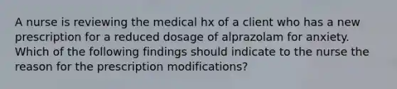 A nurse is reviewing the medical hx of a client who has a new prescription for a reduced dosage of alprazolam for anxiety. Which of the following findings should indicate to the nurse the reason for the prescription modifications?