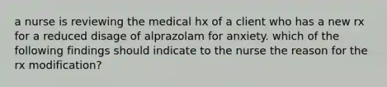 a nurse is reviewing the medical hx of a client who has a new rx for a reduced disage of alprazolam for anxiety. which of the following findings should indicate to the nurse the reason for the rx modification?