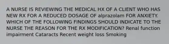 A NURSE IS REVIEWING THE MEDICAL HX OF A CLIENT WHO HAS NEW RX FOR A REDUCED DOSAGE OF alprazolam FOR ANXIETY. WHICH OF THE FOLLOWING FINDINGS SHOULD INDICATE TO THE NURSE THE REASON FOR THE RX MODIFICATION? Renal function impairment Cataracts Recent weight loss Smoking