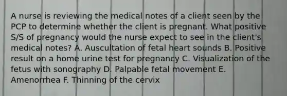 A nurse is reviewing the medical notes of a client seen by the PCP to determine whether the client is pregnant. What positive S/S of pregnancy would the nurse expect to see in the client's medical notes? A. Auscultation of fetal heart sounds B. Positive result on a home urine test for pregnancy C. Visualization of the fetus with sonography D. Palpable fetal movement E. Amenorrhea F. Thinning of the cervix