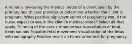 A nurse is reviewing the medical notes of a client seen by the primary health care provider to determine whether the client is pregnant. What positive signs/symptoms of pregnancy would the nurse expect to see in the client's medical notes? Select all that apply. Thinning of the cervix Amenorrhea Auscultation of fetal heart sounds Palpable fetal movement Visualization of the fetus with sonography Positive result on home urine test for pregnancy