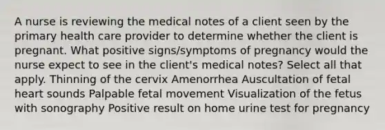 A nurse is reviewing the medical notes of a client seen by the primary health care provider to determine whether the client is pregnant. What positive signs/symptoms of pregnancy would the nurse expect to see in the client's medical notes? Select all that apply. Thinning of the cervix Amenorrhea Auscultation of fetal heart sounds Palpable fetal movement Visualization of the fetus with sonography Positive result on home urine test for pregnancy