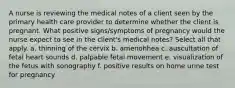 A nurse is reviewing the medical notes of a client seen by the primary health care provider to determine whether the client is pregnant. What positive signs/symptoms of pregnancy would the nurse expect to see in the client's medical notes? Select all that apply. a. thinning of the cervix b. amenohhea c. auscultation of fetal heart sounds d. palpable fetal movement e. visualization of the fetus with sonography f. positive results on home urine test for pregnancy