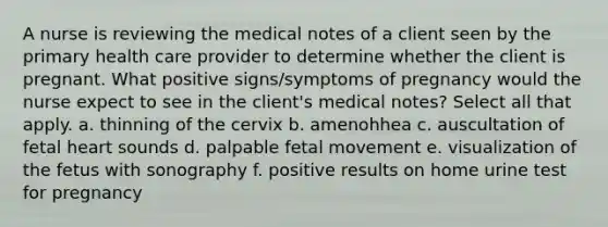 A nurse is reviewing the medical notes of a client seen by the primary health care provider to determine whether the client is pregnant. What positive signs/symptoms of pregnancy would the nurse expect to see in the client's medical notes? Select all that apply. a. thinning of the cervix b. amenohhea c. auscultation of fetal heart sounds d. palpable fetal movement e. visualization of the fetus with sonography f. positive results on home urine test for pregnancy