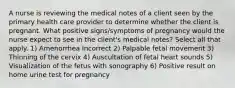 A nurse is reviewing the medical notes of a client seen by the primary health care provider to determine whether the client is pregnant. What positive signs/symptoms of pregnancy would the nurse expect to see in the client's medical notes? Select all that apply. 1) Amenorrhea Incorrect 2) Palpable fetal movement 3) Thinning of the cervix 4) Auscultation of fetal heart sounds 5) Visualization of the fetus with sonography 6) Positive result on home urine test for pregnancy