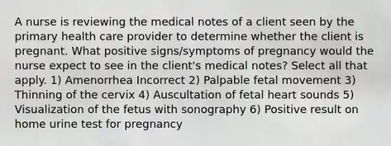 A nurse is reviewing the medical notes of a client seen by the primary health care provider to determine whether the client is pregnant. What positive signs/symptoms of pregnancy would the nurse expect to see in the client's medical notes? Select all that apply. 1) Amenorrhea Incorrect 2) Palpable fetal movement 3) Thinning of the cervix 4) Auscultation of fetal heart sounds 5) Visualization of the fetus with sonography 6) Positive result on home urine test for pregnancy