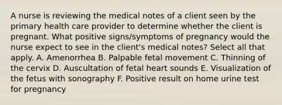 A nurse is reviewing the medical notes of a client seen by the primary health care provider to determine whether the client is pregnant. What positive signs/symptoms of pregnancy would the nurse expect to see in the client's medical notes? Select all that apply. A. Amenorrhea B. Palpable fetal movement C. Thinning of the cervix D. Auscultation of fetal heart sounds E. Visualization of the fetus with sonography F. Positive result on home urine test for pregnancy