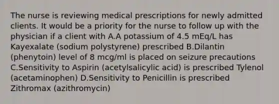 The nurse is reviewing medical prescriptions for newly admitted clients. It would be a priority for the nurse to follow up with the physician if a client with A.A potassium of 4.5 mEq/L has Kayexalate (sodium polystyrene) prescribed B.Dilantin (phenytoin) level of 8 mcg/ml is placed on seizure precautions C.Sensitivity to Aspirin (acetylsalicylic acid) is prescribed Tylenol (acetaminophen) D.Sensitivity to Penicillin is prescribed Zithromax (azithromycin)