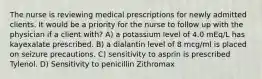 The nurse is reviewing medical prescriptions for newly admitted clients. It would be a priority for the nurse to follow up with the physician if a client with? A) a potassium level of 4.0 mEq/L has kayexalate prescribed. B) a dialantin level of 8 mcg/ml is placed on seizure precautions. C) sensitivity to asprin is prescribed Tylenol. D) Sensitivity to penicillin Zithromax